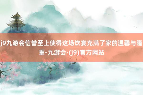 j9九游会信誉至上使得这场饮宴充满了家的温馨与隆重-九游会·(j9)官方网站