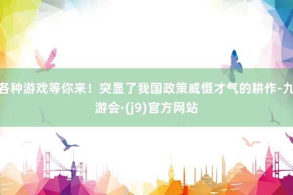 各种游戏等你来！突显了我国政策威慑才气的耕作-九游会·(j9)官方网站