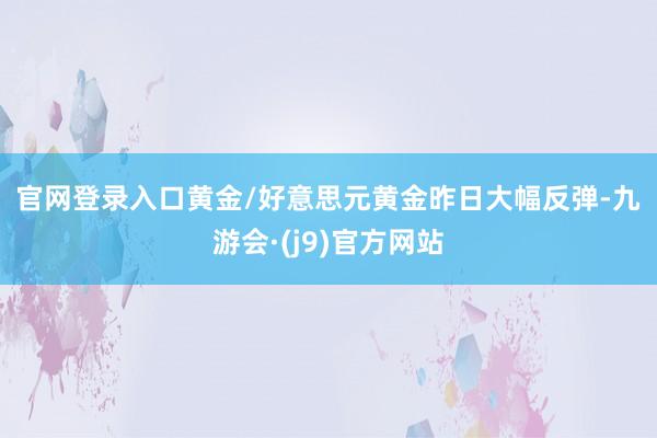 官网登录入口　　黄金/好意思元　　黄金昨日大幅反弹-九游会·(j9)官方网站