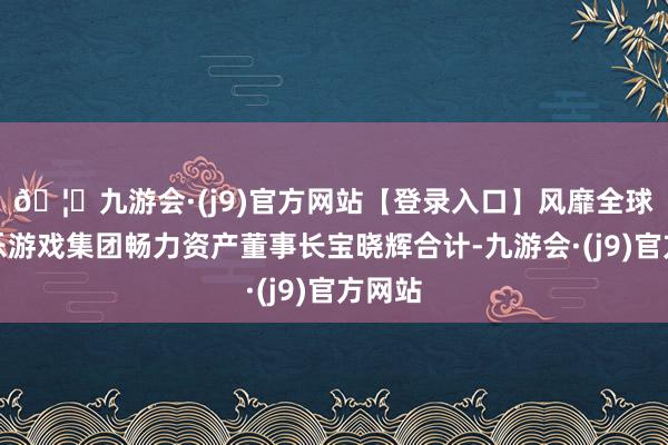 🦄九游会·(j9)官方网站【登录入口】风靡全球的娱乐游戏集团畅力资产董事长宝晓辉合计-九游会·(j9)官方网站