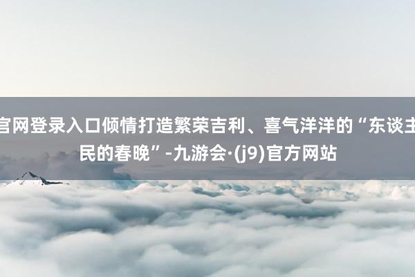 官网登录入口倾情打造繁荣吉利、喜气洋洋的“东谈主民的春晚”-九游会·(j9)官方网站