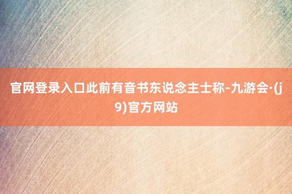 官网登录入口此前有音书东说念主士称-九游会·(j9)官方网站