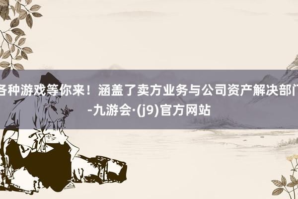 各种游戏等你来！涵盖了卖方业务与公司资产解决部门-九游会·(j9)官方网站