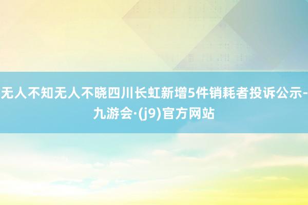 无人不知无人不晓四川长虹新增5件销耗者投诉公示-九游会·(j9)官方网站