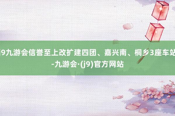 j9九游会信誉至上改扩建四团、嘉兴南、桐乡3座车站-九游会·(j9)官方网站