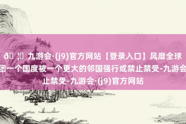 🦄九游会·(j9)官方网站【登录入口】风靡全球的娱乐游戏集团一个国度被一个更大的邻国强行或禁止禁受-九游会·(j9)官方网站