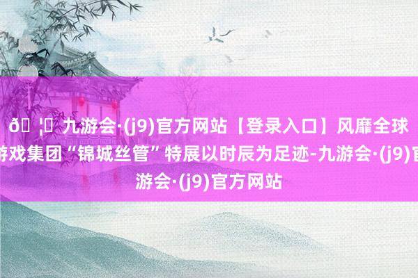 🦄九游会·(j9)官方网站【登录入口】风靡全球的娱乐游戏集团“锦城丝管”特展以时辰为足迹-九游会·(j9)官方网站