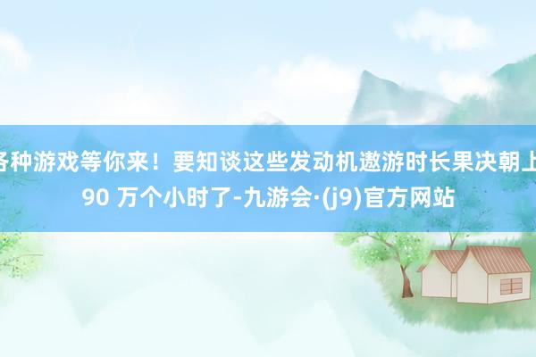各种游戏等你来！要知谈这些发动机遨游时长果决朝上 90 万个小时了-九游会·(j9)官方网站