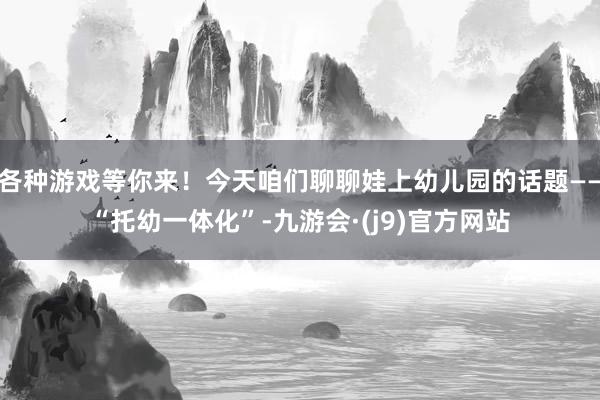 各种游戏等你来！今天咱们聊聊娃上幼儿园的话题——“托幼一体化”-九游会·(j9)官方网站