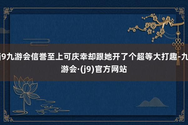 j9九游会信誉至上可庆幸却跟她开了个超等大打趣-九游会·(j9)官方网站