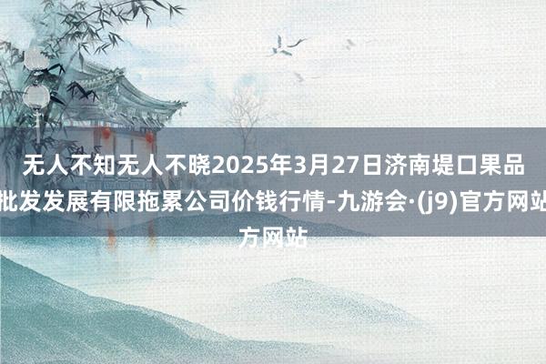 无人不知无人不晓2025年3月27日济南堤口果品批发发展有限拖累公司价钱行情-九游会·(j9)官方网站