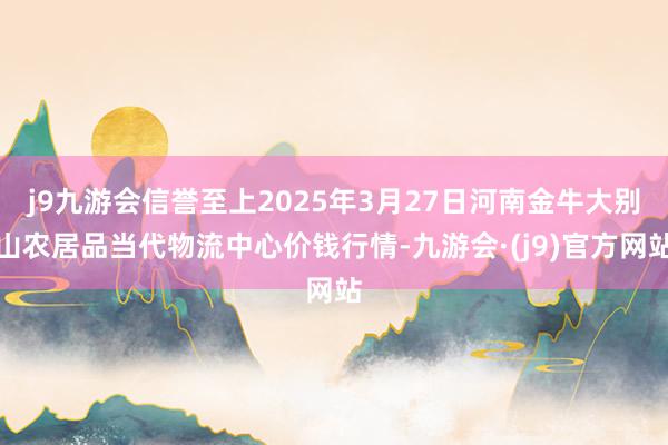 j9九游会信誉至上2025年3月27日河南金牛大别山农居品当代物流中心价钱行情-九游会·(j9)官方网站