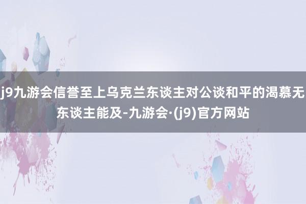 j9九游会信誉至上乌克兰东谈主对公谈和平的渴慕无东谈主能及-九游会·(j9)官方网站