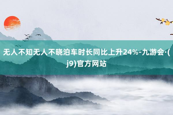 无人不知无人不晓泊车时长同比上升24%-九游会·(j9)官方网站