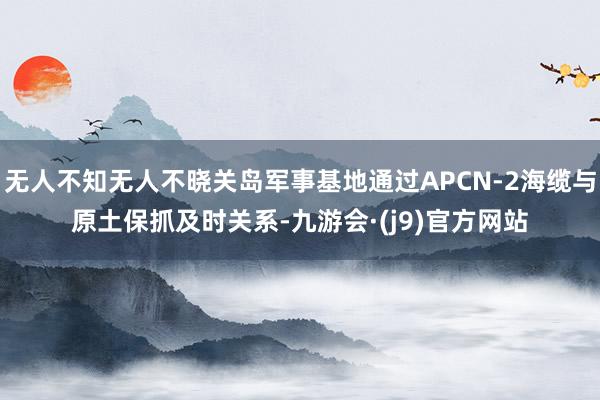 无人不知无人不晓关岛军事基地通过APCN-2海缆与原土保抓及时关系-九游会·(j9)官方网站