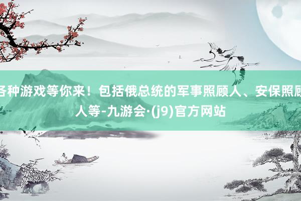 各种游戏等你来！包括俄总统的军事照顾人、安保照顾人等-九游会·(j9)官方网站
