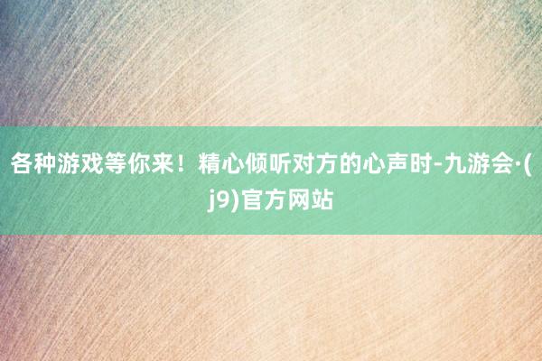 各种游戏等你来！精心倾听对方的心声时-九游会·(j9)官方网站