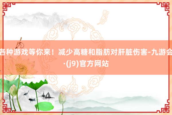 各种游戏等你来！减少高糖和脂肪对肝脏伤害-九游会·(j9)官方网站