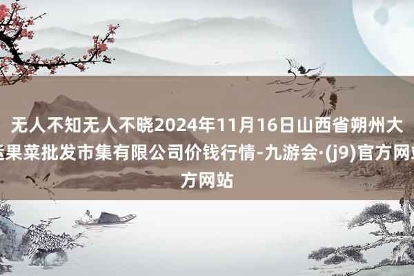 无人不知无人不晓2024年11月16日山西省朔州大运果菜批发市集有限公司价钱行情-九游会·(j9)官方网站