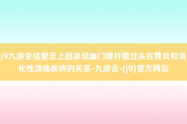 j9九游会信誉至上因发现幽门螺杆菌过头在胃炎和消化性溃疡疾病的关系-九游会·(j9)官方网站