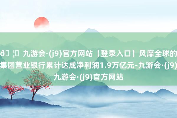🦄九游会·(j9)官方网站【登录入口】风靡全球的娱乐游戏集团营业银行累计达成净利润1.9万亿元-九游会·(j9)官方网站