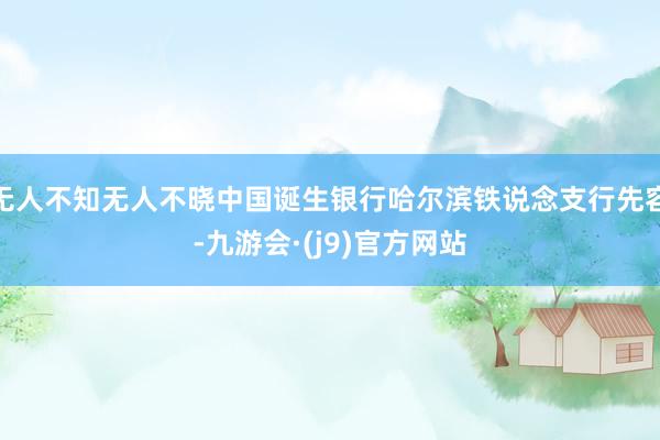无人不知无人不晓中国诞生银行哈尔滨铁说念支行先容-九游会·(j9)官方网站