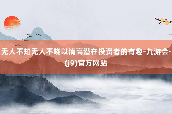 无人不知无人不晓以清高潜在投资者的有趣-九游会·(j9)官方网站