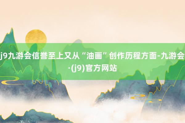 j9九游会信誉至上又从“油画”创作历程方面-九游会·(j9)官方网站