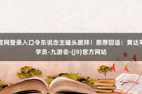 官网登录入口令东说念主磕头跪拜！憨厚回话：黄达等学员-九游会·(j9)官方网站