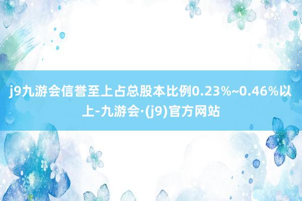 j9九游会信誉至上占总股本比例0.23%~0.46%以上-九游会·(j9)官方网站
