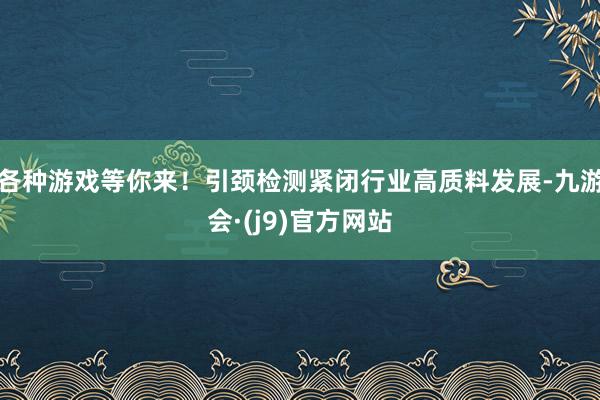 各种游戏等你来！引颈检测紧闭行业高质料发展-九游会·(j9)官方网站