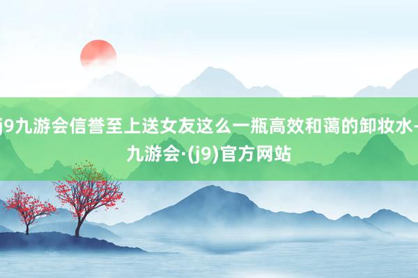j9九游会信誉至上送女友这么一瓶高效和蔼的卸妆水-九游会·(j9)官方网站