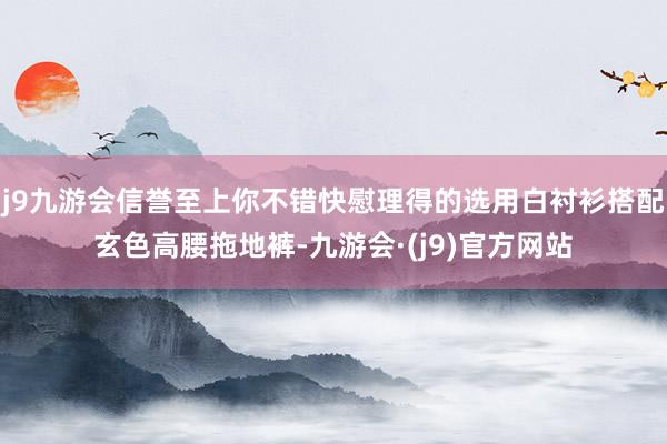 j9九游会信誉至上你不错快慰理得的选用白衬衫搭配玄色高腰拖地裤-九游会·(j9)官方网站