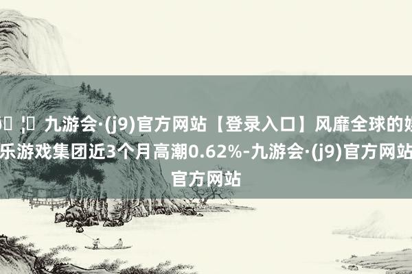 🦄九游会·(j9)官方网站【登录入口】风靡全球的娱乐游戏集团近3个月高潮0.62%-九游会·(j9)官方网站