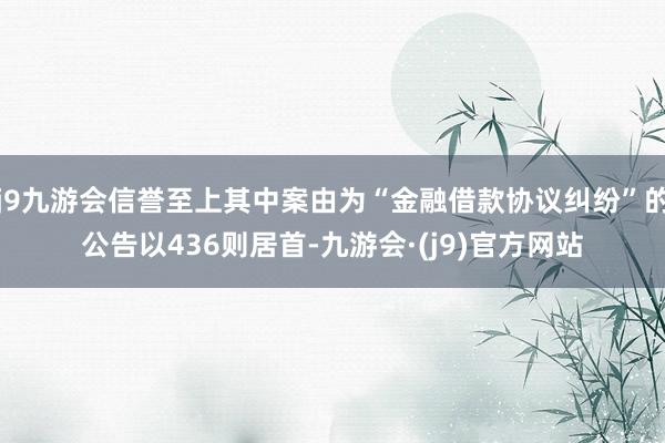 j9九游会信誉至上其中案由为“金融借款协议纠纷”的公告以436则居首-九游会·(j9)官方网站