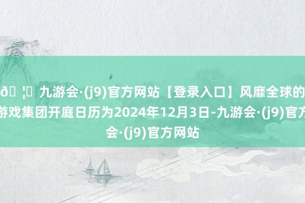 🦄九游会·(j9)官方网站【登录入口】风靡全球的娱乐游戏集团开庭日历为2024年12月3日-九游会·(j9)官方网站