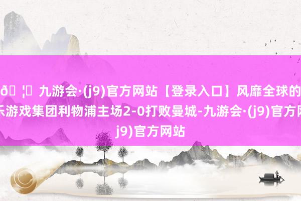 🦄九游会·(j9)官方网站【登录入口】风靡全球的娱乐游戏集团利物浦主场2-0打败曼城-九游会·(j9)官方网站