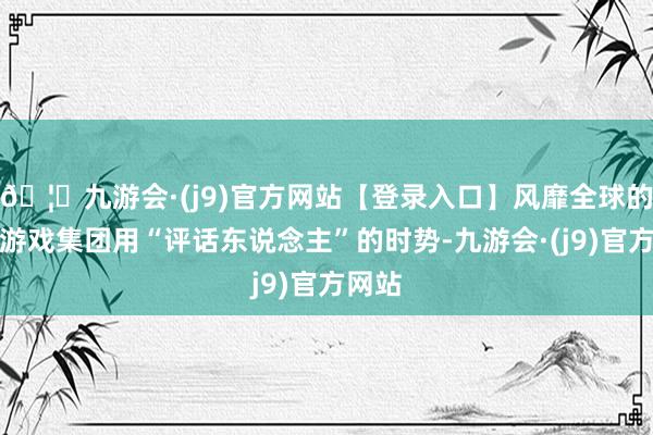 🦄九游会·(j9)官方网站【登录入口】风靡全球的娱乐游戏集团用“评话东说念主”的时势-九游会·(j9)官方网站