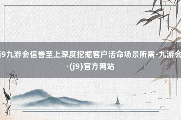 j9九游会信誉至上深度挖掘客户活命场景所需-九游会·(j9)官方网站