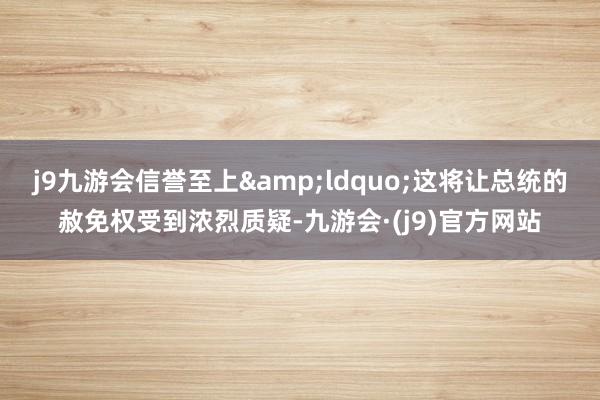 j9九游会信誉至上&ldquo;这将让总统的赦免权受到浓烈质疑-九游会·(j9)官方网站