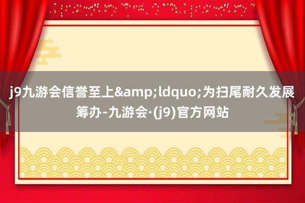 j9九游会信誉至上&ldquo;为扫尾耐久发展筹办-九游会·(j9)官方网站