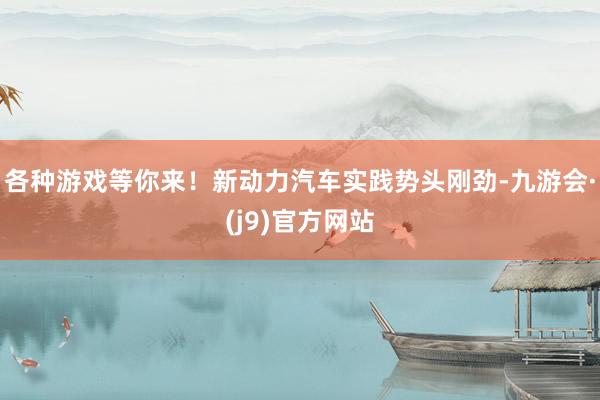 各种游戏等你来！新动力汽车实践势头刚劲-九游会·(j9)官方网站
