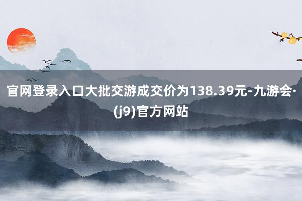 官网登录入口大批交游成交价为138.39元-九游会·(j9)官方网站