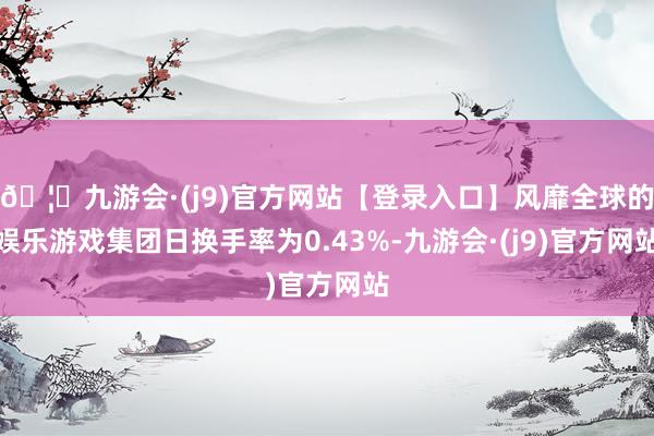 🦄九游会·(j9)官方网站【登录入口】风靡全球的娱乐游戏集团日换手率为0.43%-九游会·(j9)官方网站