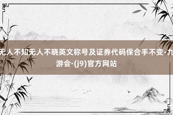 无人不知无人不晓英文称号及证券代码保合手不变-九游会·(j9)官方网站