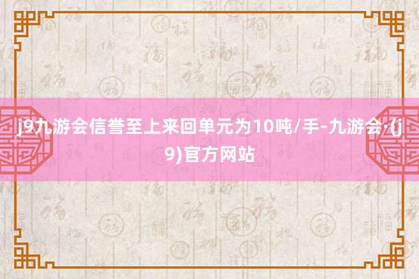 j9九游会信誉至上来回单元为10吨/手-九游会·(j9)官方网站