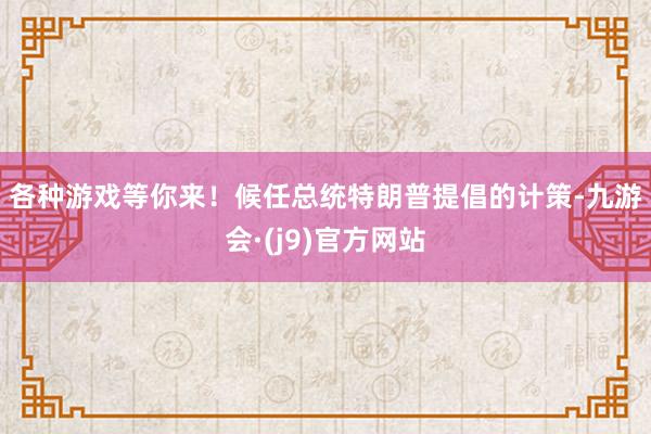 各种游戏等你来！　　候任总统特朗普提倡的计策-九游会·(j9)官方网站