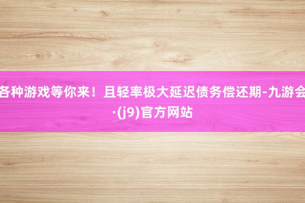 各种游戏等你来！且轻率极大延迟债务偿还期-九游会·(j9)官方网站