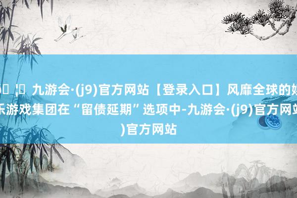 🦄九游会·(j9)官方网站【登录入口】风靡全球的娱乐游戏集团　　在“留债延期”选项中-九游会·(j9)官方网站