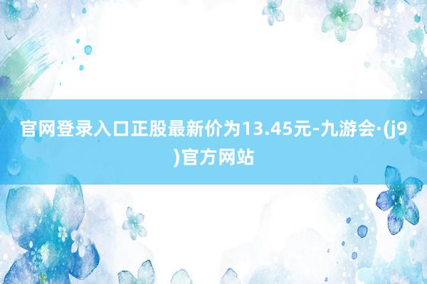 官网登录入口正股最新价为13.45元-九游会·(j9)官方网站
